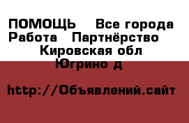 ПОМОЩЬ  - Все города Работа » Партнёрство   . Кировская обл.,Югрино д.